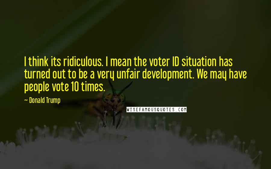 Donald Trump Quotes: I think its ridiculous. I mean the voter ID situation has turned out to be a very unfair development. We may have people vote 10 times.