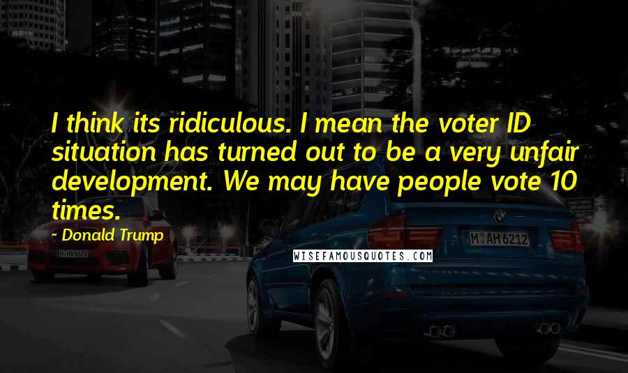 Donald Trump Quotes: I think its ridiculous. I mean the voter ID situation has turned out to be a very unfair development. We may have people vote 10 times.