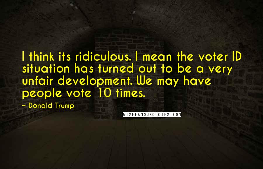 Donald Trump Quotes: I think its ridiculous. I mean the voter ID situation has turned out to be a very unfair development. We may have people vote 10 times.