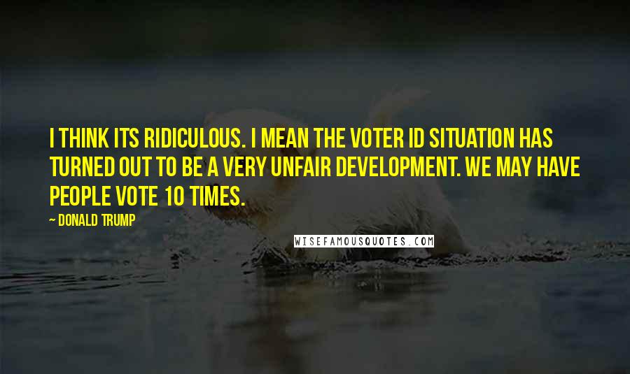 Donald Trump Quotes: I think its ridiculous. I mean the voter ID situation has turned out to be a very unfair development. We may have people vote 10 times.