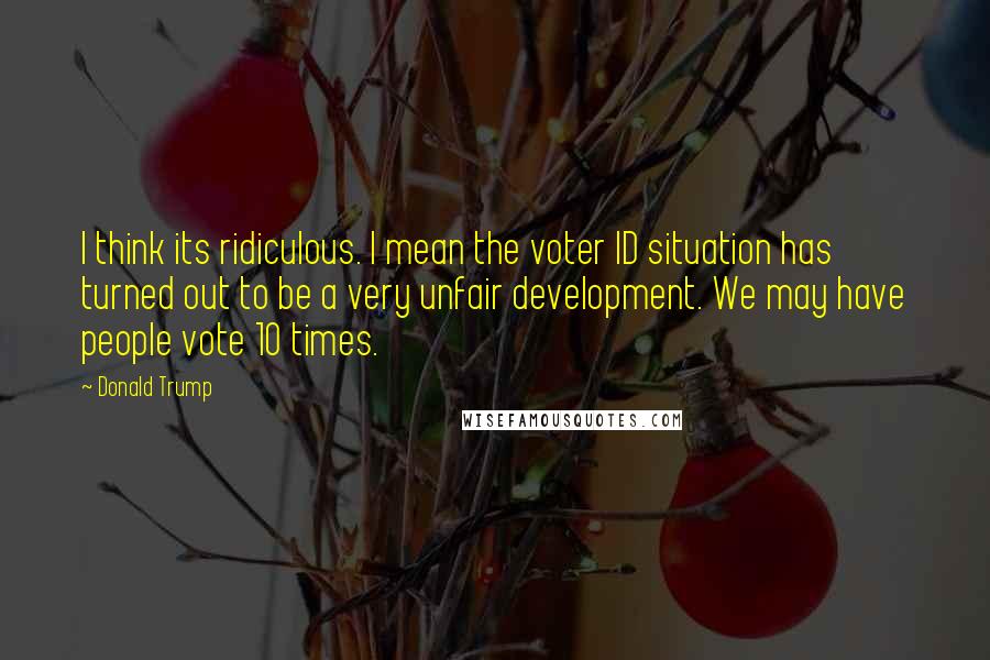 Donald Trump Quotes: I think its ridiculous. I mean the voter ID situation has turned out to be a very unfair development. We may have people vote 10 times.