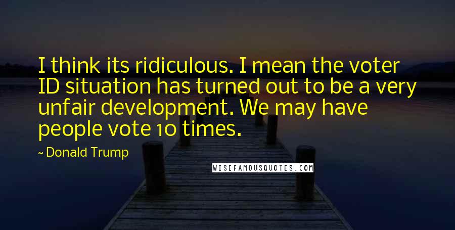 Donald Trump Quotes: I think its ridiculous. I mean the voter ID situation has turned out to be a very unfair development. We may have people vote 10 times.