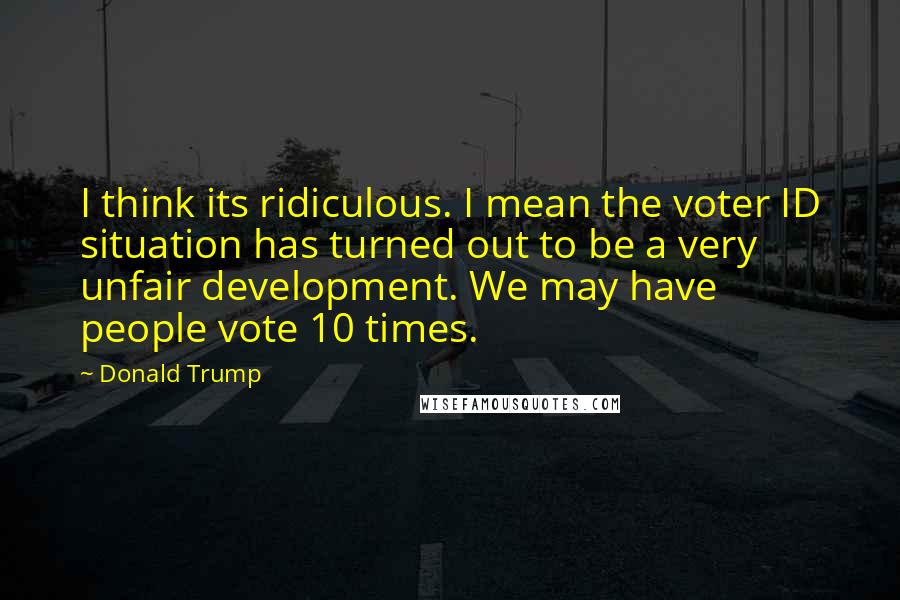 Donald Trump Quotes: I think its ridiculous. I mean the voter ID situation has turned out to be a very unfair development. We may have people vote 10 times.