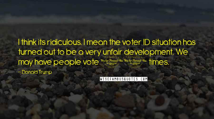 Donald Trump Quotes: I think its ridiculous. I mean the voter ID situation has turned out to be a very unfair development. We may have people vote 10 times.