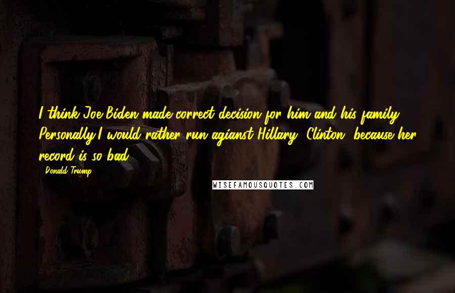 Donald Trump Quotes: I think Joe Biden made correct decision for him and his family. Personally,I would rather run agianst Hillary [Clinton] because her record is so bad.