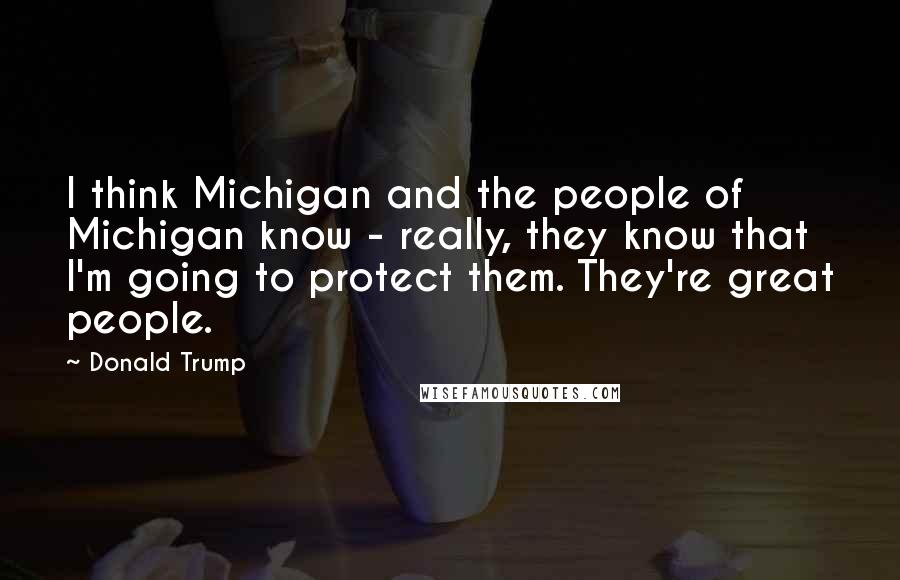 Donald Trump Quotes: I think Michigan and the people of Michigan know - really, they know that I'm going to protect them. They're great people.