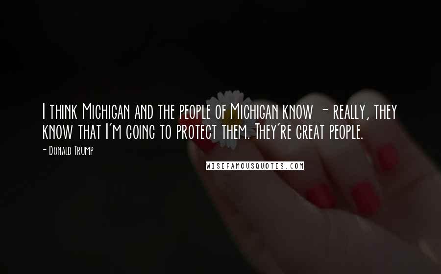 Donald Trump Quotes: I think Michigan and the people of Michigan know - really, they know that I'm going to protect them. They're great people.