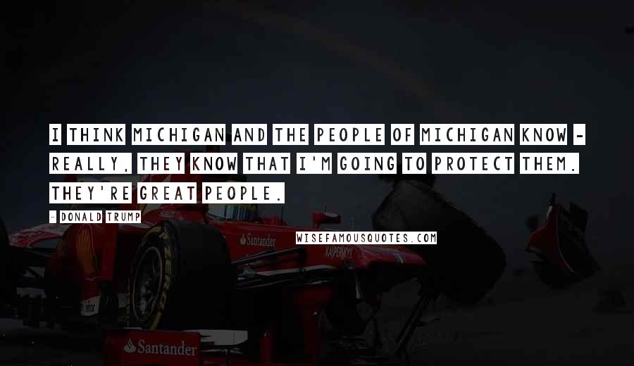 Donald Trump Quotes: I think Michigan and the people of Michigan know - really, they know that I'm going to protect them. They're great people.