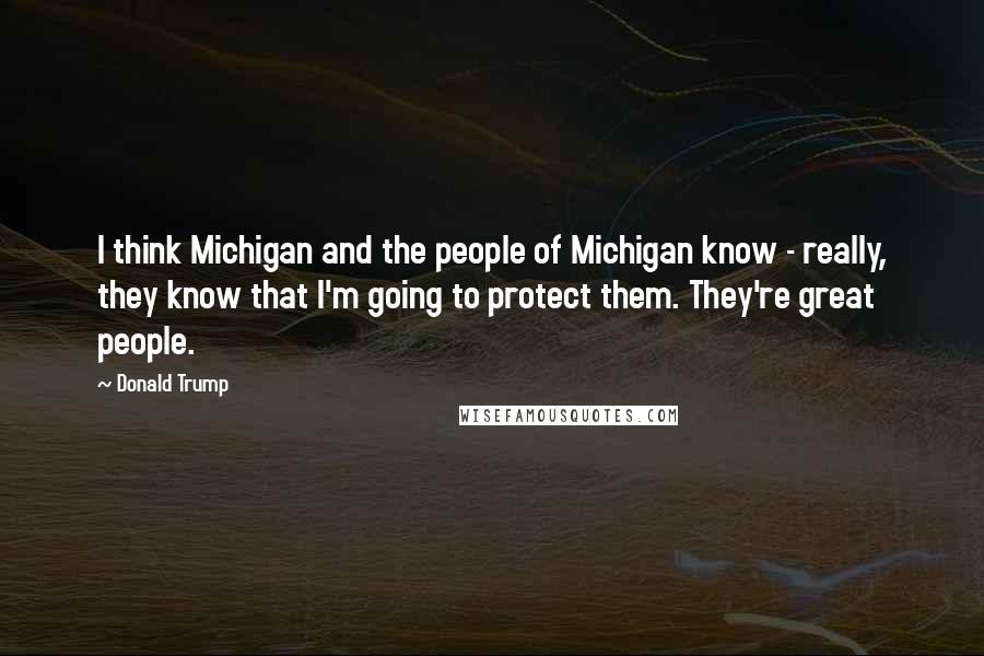 Donald Trump Quotes: I think Michigan and the people of Michigan know - really, they know that I'm going to protect them. They're great people.
