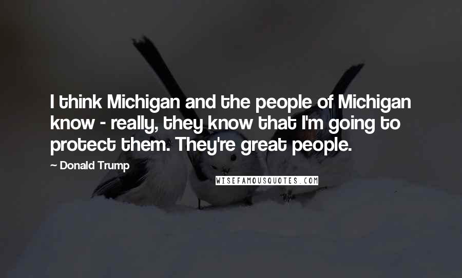 Donald Trump Quotes: I think Michigan and the people of Michigan know - really, they know that I'm going to protect them. They're great people.