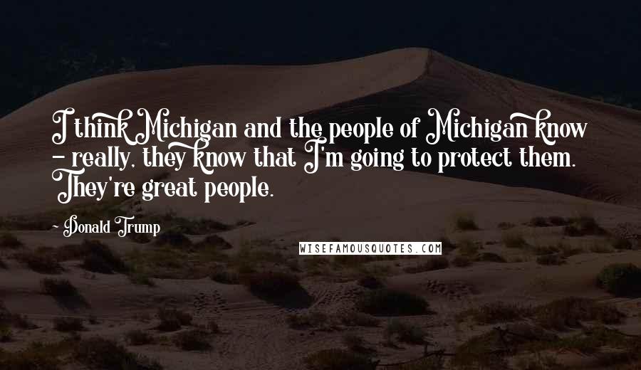 Donald Trump Quotes: I think Michigan and the people of Michigan know - really, they know that I'm going to protect them. They're great people.