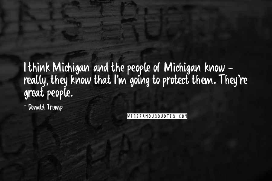 Donald Trump Quotes: I think Michigan and the people of Michigan know - really, they know that I'm going to protect them. They're great people.