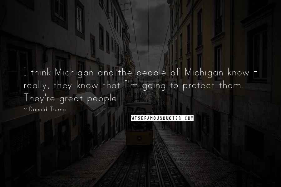 Donald Trump Quotes: I think Michigan and the people of Michigan know - really, they know that I'm going to protect them. They're great people.