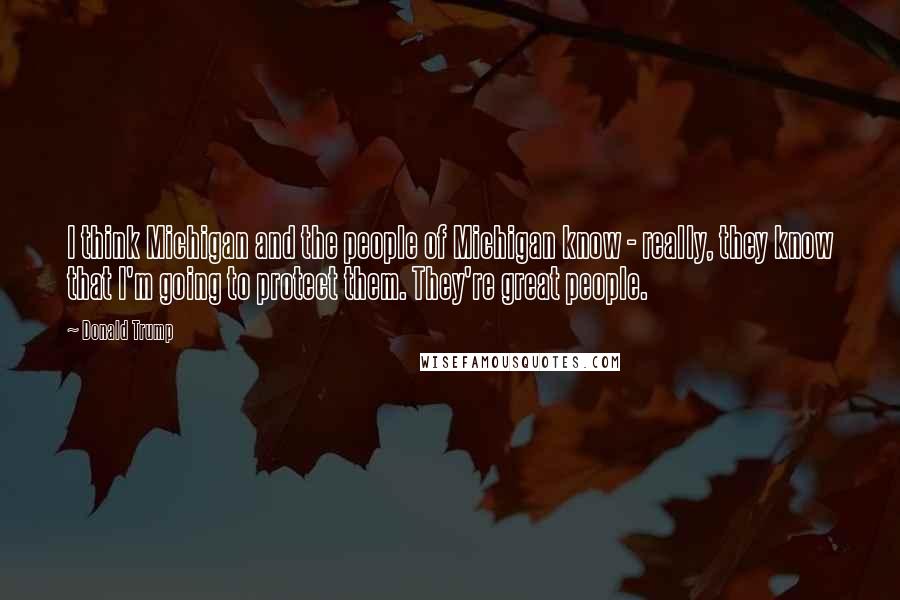 Donald Trump Quotes: I think Michigan and the people of Michigan know - really, they know that I'm going to protect them. They're great people.