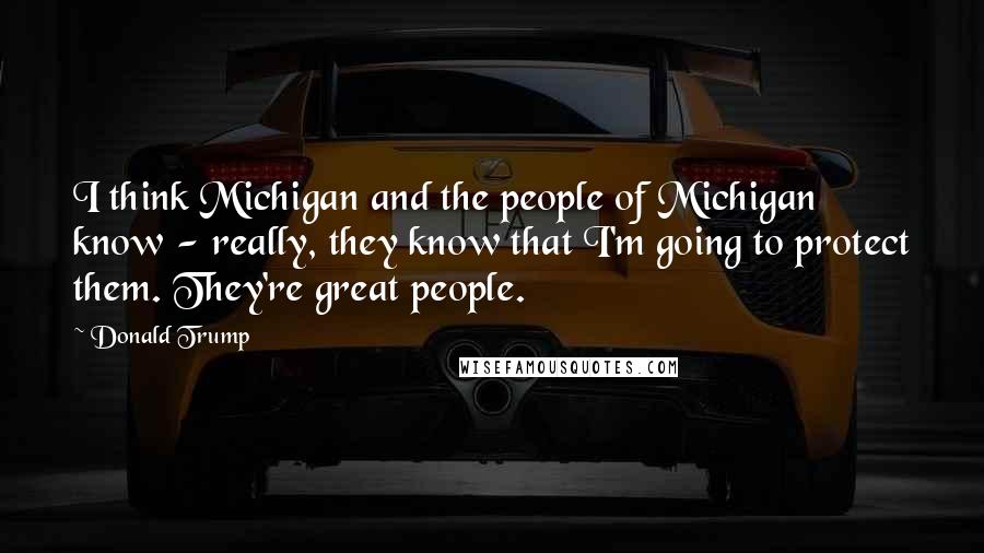 Donald Trump Quotes: I think Michigan and the people of Michigan know - really, they know that I'm going to protect them. They're great people.