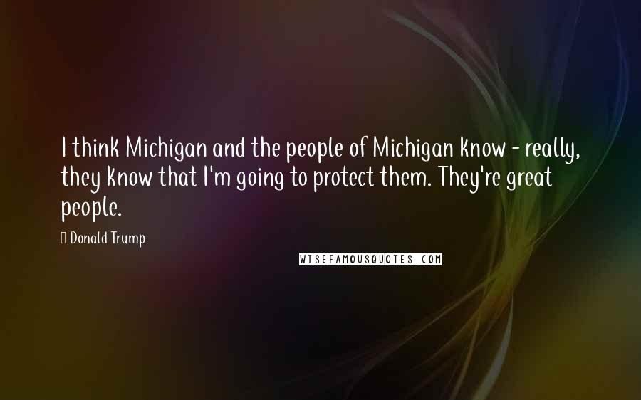 Donald Trump Quotes: I think Michigan and the people of Michigan know - really, they know that I'm going to protect them. They're great people.