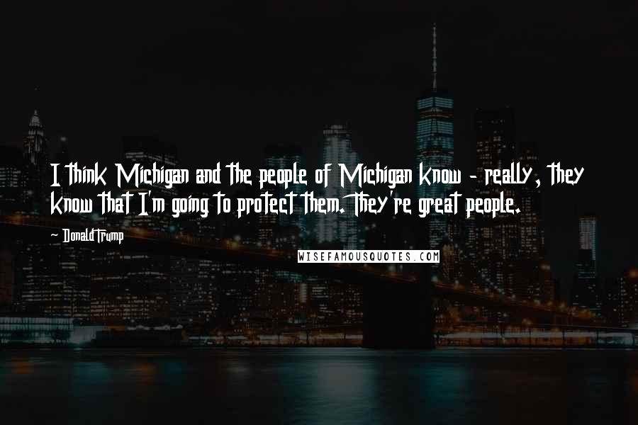 Donald Trump Quotes: I think Michigan and the people of Michigan know - really, they know that I'm going to protect them. They're great people.