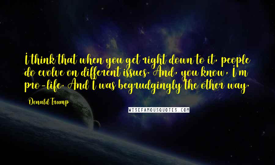 Donald Trump Quotes: I think that when you get right down to it, people do evolve on different issues. And, you know, I'm pro-life. And I was begrudgingly the other way.
