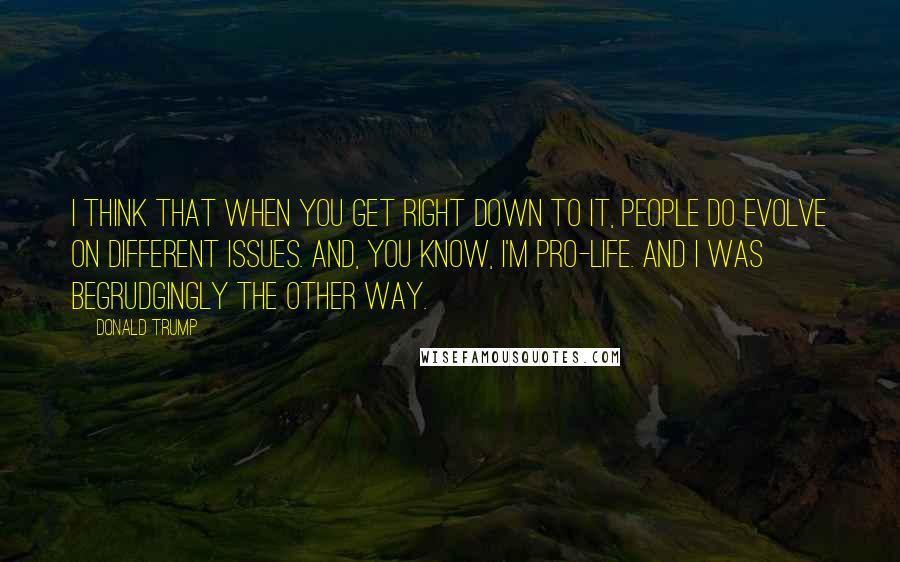 Donald Trump Quotes: I think that when you get right down to it, people do evolve on different issues. And, you know, I'm pro-life. And I was begrudgingly the other way.