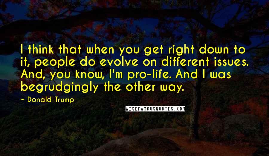 Donald Trump Quotes: I think that when you get right down to it, people do evolve on different issues. And, you know, I'm pro-life. And I was begrudgingly the other way.