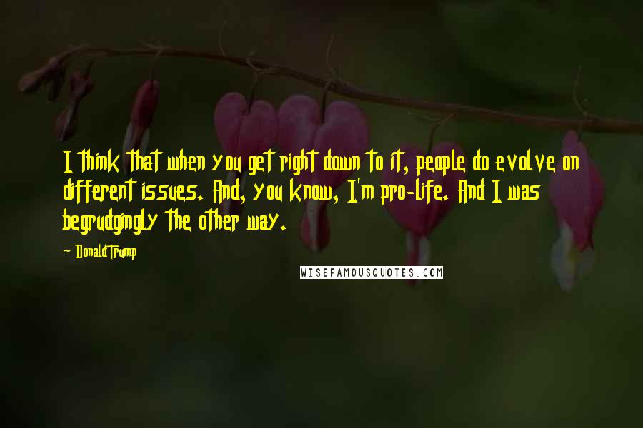 Donald Trump Quotes: I think that when you get right down to it, people do evolve on different issues. And, you know, I'm pro-life. And I was begrudgingly the other way.