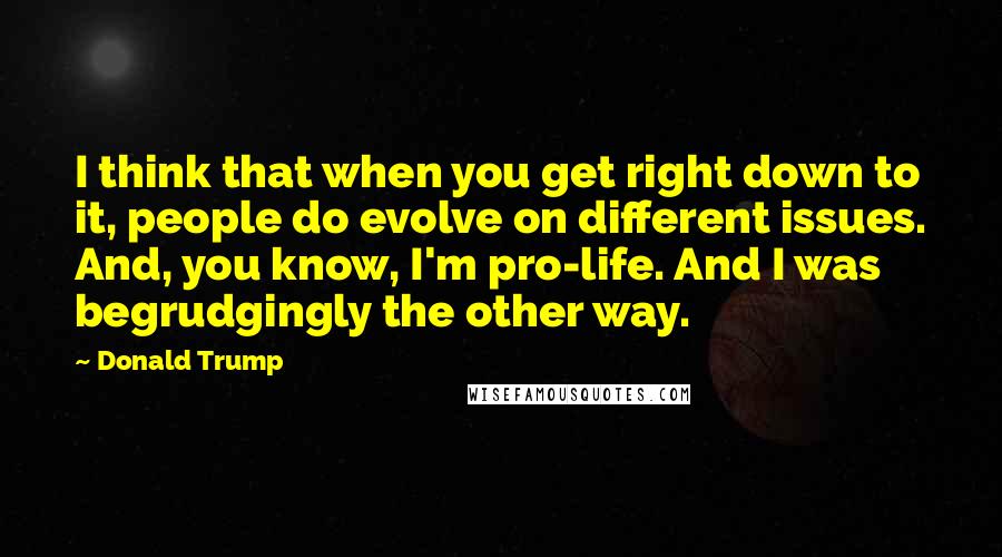 Donald Trump Quotes: I think that when you get right down to it, people do evolve on different issues. And, you know, I'm pro-life. And I was begrudgingly the other way.