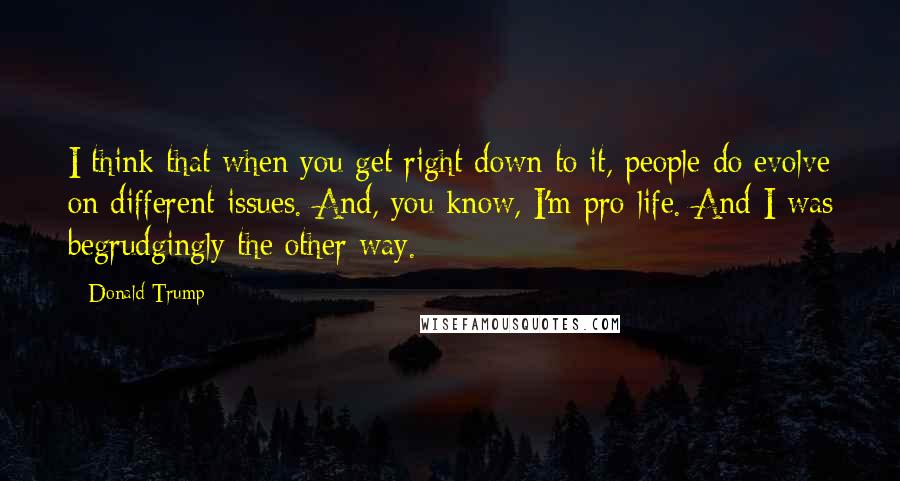 Donald Trump Quotes: I think that when you get right down to it, people do evolve on different issues. And, you know, I'm pro-life. And I was begrudgingly the other way.