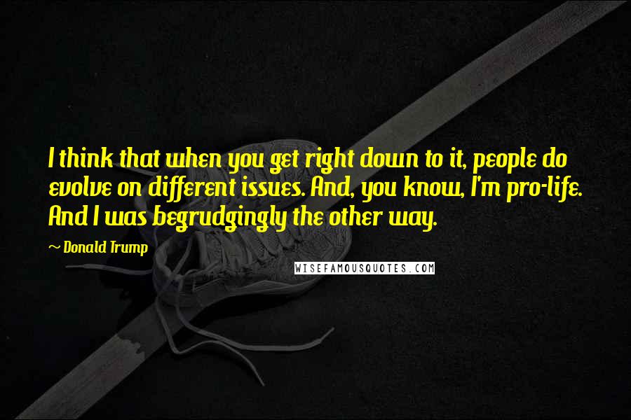 Donald Trump Quotes: I think that when you get right down to it, people do evolve on different issues. And, you know, I'm pro-life. And I was begrudgingly the other way.