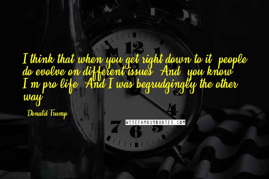 Donald Trump Quotes: I think that when you get right down to it, people do evolve on different issues. And, you know, I'm pro-life. And I was begrudgingly the other way.