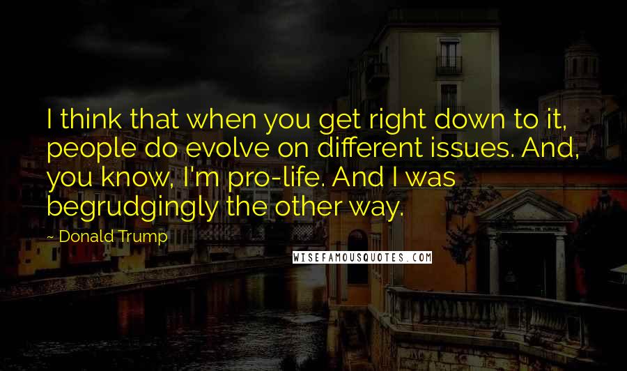 Donald Trump Quotes: I think that when you get right down to it, people do evolve on different issues. And, you know, I'm pro-life. And I was begrudgingly the other way.