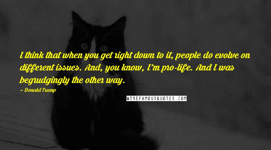 Donald Trump Quotes: I think that when you get right down to it, people do evolve on different issues. And, you know, I'm pro-life. And I was begrudgingly the other way.