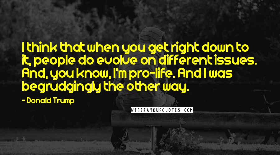 Donald Trump Quotes: I think that when you get right down to it, people do evolve on different issues. And, you know, I'm pro-life. And I was begrudgingly the other way.