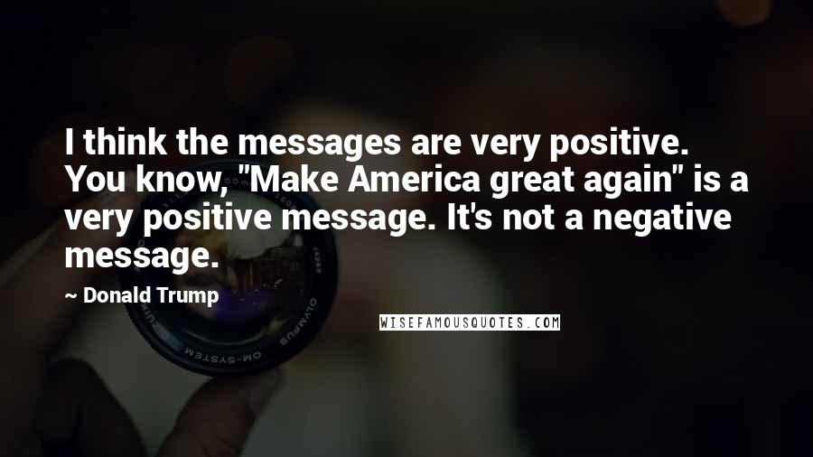 Donald Trump Quotes: I think the messages are very positive. You know, "Make America great again" is a very positive message. It's not a negative message.