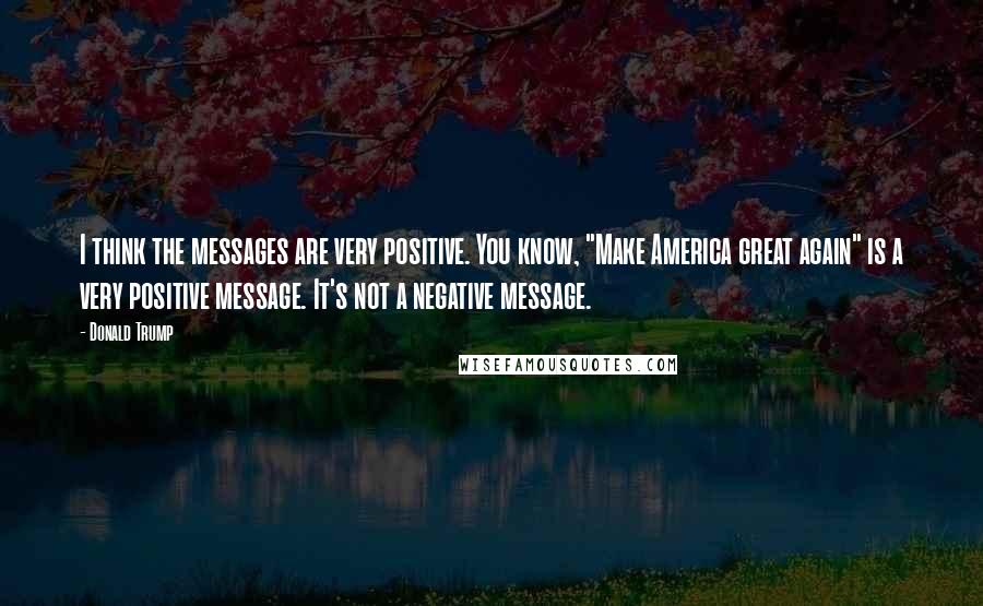 Donald Trump Quotes: I think the messages are very positive. You know, "Make America great again" is a very positive message. It's not a negative message.