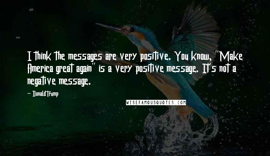 Donald Trump Quotes: I think the messages are very positive. You know, "Make America great again" is a very positive message. It's not a negative message.