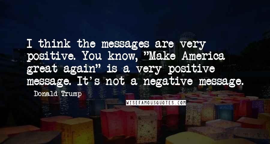 Donald Trump Quotes: I think the messages are very positive. You know, "Make America great again" is a very positive message. It's not a negative message.