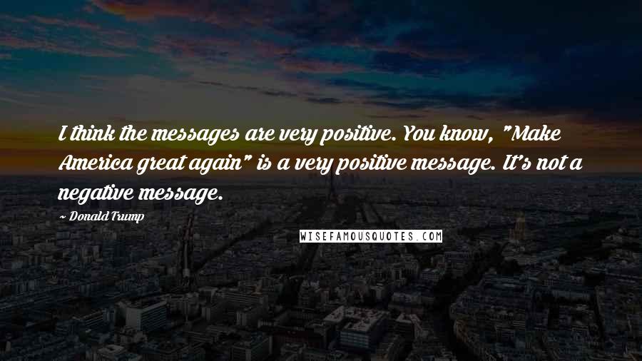 Donald Trump Quotes: I think the messages are very positive. You know, "Make America great again" is a very positive message. It's not a negative message.