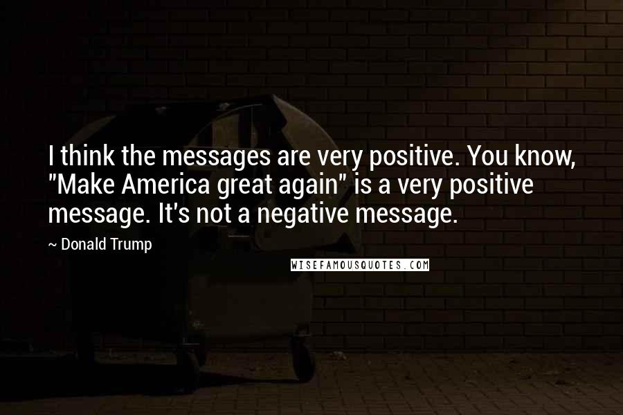 Donald Trump Quotes: I think the messages are very positive. You know, "Make America great again" is a very positive message. It's not a negative message.