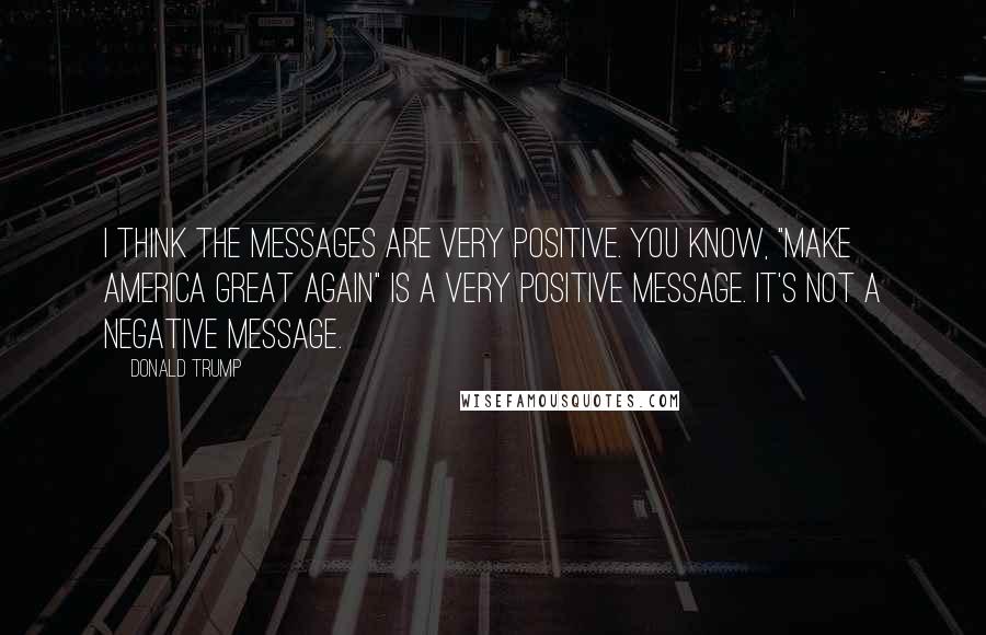 Donald Trump Quotes: I think the messages are very positive. You know, "Make America great again" is a very positive message. It's not a negative message.