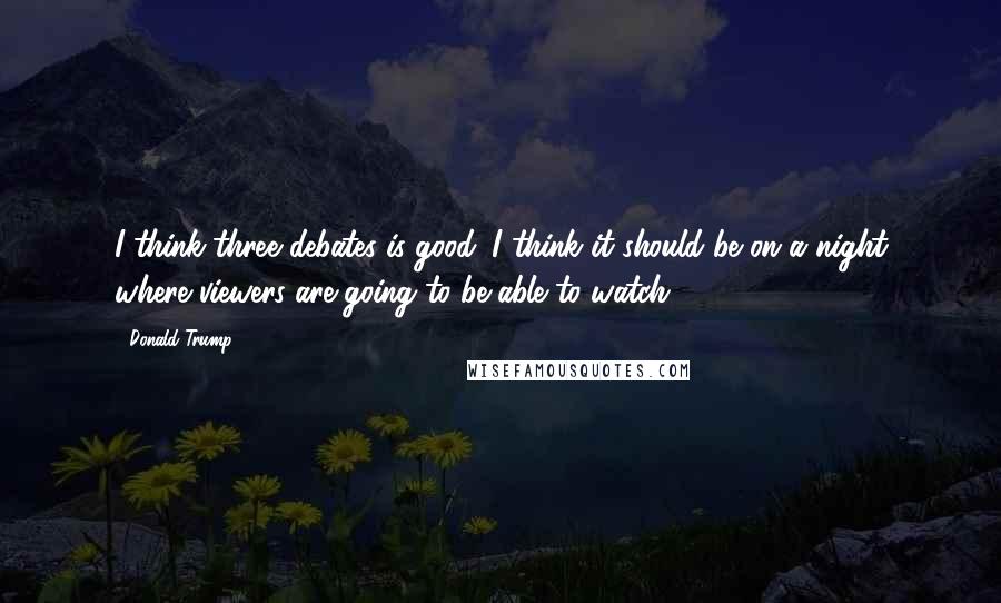 Donald Trump Quotes: I think three debates is good. I think it should be on a night where viewers are going to be able to watch.