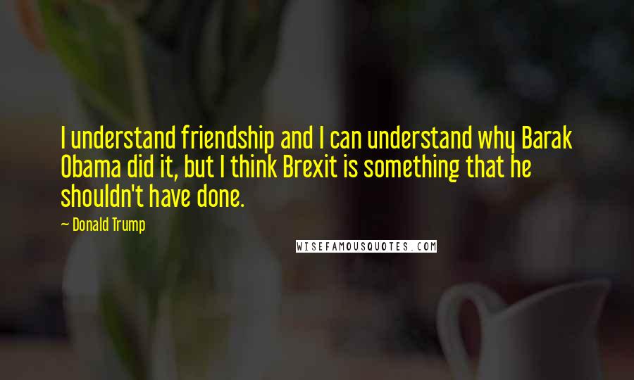 Donald Trump Quotes: I understand friendship and I can understand why Barak Obama did it, but I think Brexit is something that he shouldn't have done.