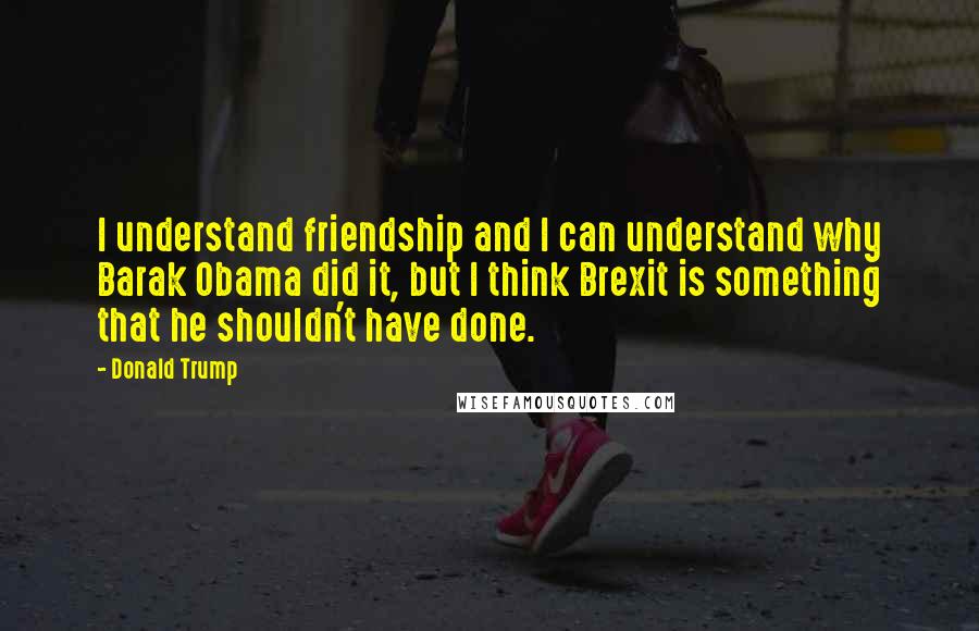 Donald Trump Quotes: I understand friendship and I can understand why Barak Obama did it, but I think Brexit is something that he shouldn't have done.