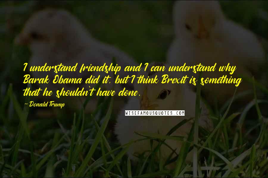 Donald Trump Quotes: I understand friendship and I can understand why Barak Obama did it, but I think Brexit is something that he shouldn't have done.