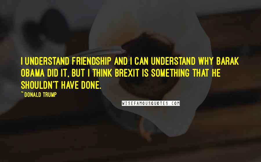 Donald Trump Quotes: I understand friendship and I can understand why Barak Obama did it, but I think Brexit is something that he shouldn't have done.