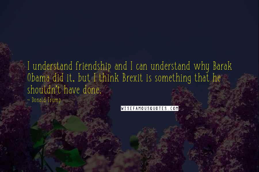 Donald Trump Quotes: I understand friendship and I can understand why Barak Obama did it, but I think Brexit is something that he shouldn't have done.