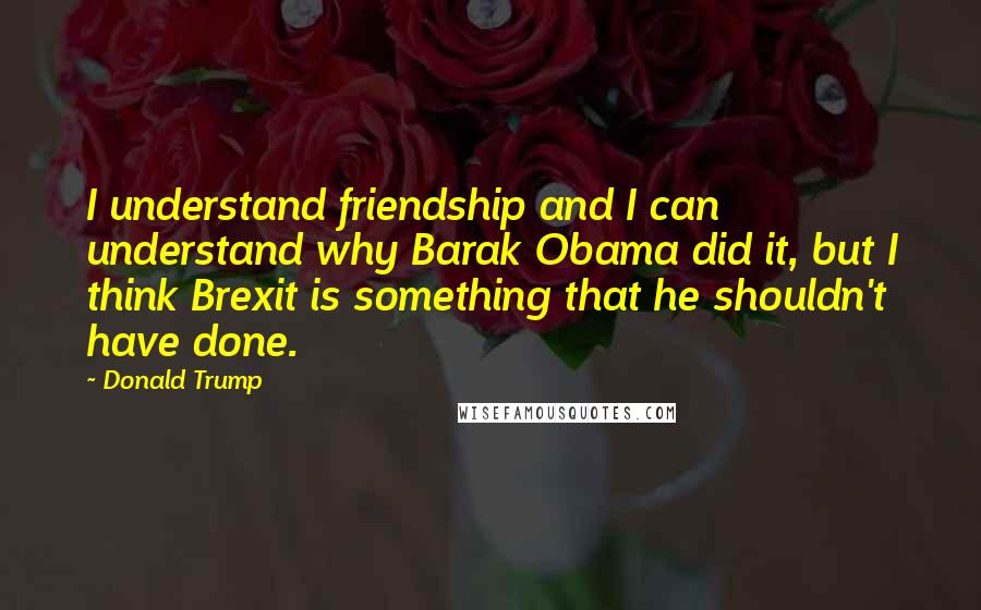 Donald Trump Quotes: I understand friendship and I can understand why Barak Obama did it, but I think Brexit is something that he shouldn't have done.