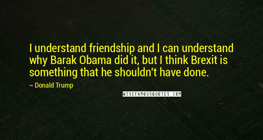 Donald Trump Quotes: I understand friendship and I can understand why Barak Obama did it, but I think Brexit is something that he shouldn't have done.