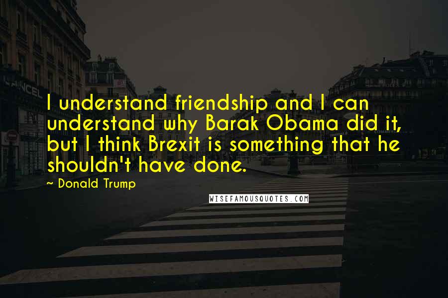 Donald Trump Quotes: I understand friendship and I can understand why Barak Obama did it, but I think Brexit is something that he shouldn't have done.