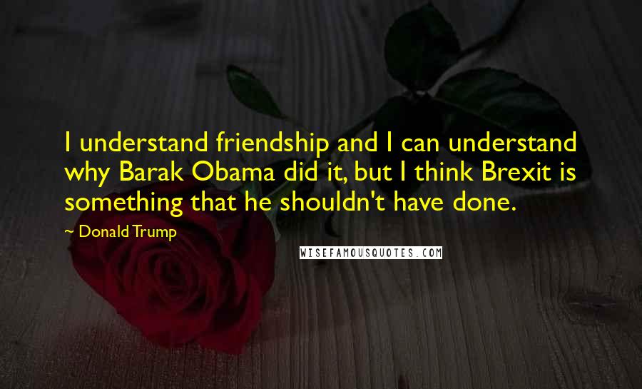 Donald Trump Quotes: I understand friendship and I can understand why Barak Obama did it, but I think Brexit is something that he shouldn't have done.