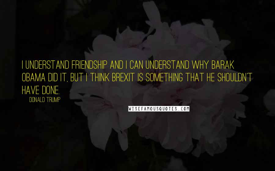 Donald Trump Quotes: I understand friendship and I can understand why Barak Obama did it, but I think Brexit is something that he shouldn't have done.